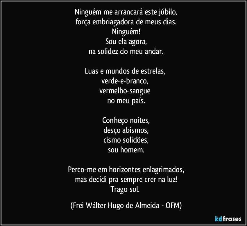 Ninguém me arrancará este júbilo,
força embriagadora de meus dias.
Ninguém!
Sou ela agora,
na solidez do meu andar.

Luas e mundos de estrelas, 
verde-e-branco, 
vermelho-sangue 
no meu país.

Conheço noites,
desço abismos,
cismo solidões,
sou homem.

Perco-me em horizontes enlagrimados,
mas decidi pra sempre crer na luz!
Trago sol. (Frei Wálter Hugo de Almeida - OFM)