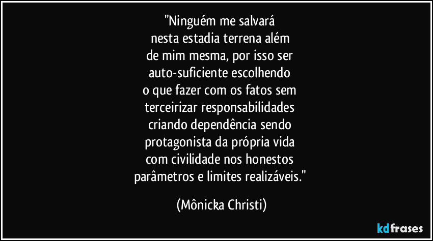 "Ninguém me salvará
nesta estadia terrena além
de mim mesma, por isso ser
auto-suficiente escolhendo
o que fazer com os fatos sem
terceirizar responsabilidades
criando dependência sendo
protagonista da própria vida
com civilidade nos honestos
parâmetros e limites realizáveis." (Mônicka Christi)