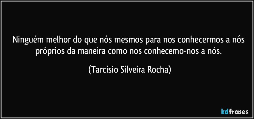 Ninguém melhor do que nós mesmos para nos conhecermos a nós próprios da maneira como nos conhecemo-nos a nós. (Tarcisio Silveira Rocha)