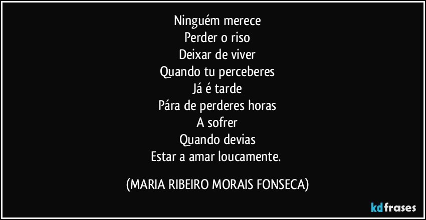 Ninguém merece
Perder o riso
Deixar de viver
Quando tu perceberes
Já é tarde
Pára de perderes horas
A sofrer
Quando devias
Estar a amar loucamente. (MARIA RIBEIRO MORAIS FONSECA)