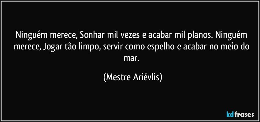 Ninguém merece, Sonhar mil vezes e  acabar mil planos. Ninguém merece, Jogar tão limpo, servir como espelho e acabar no meio do mar. (Mestre Ariévlis)