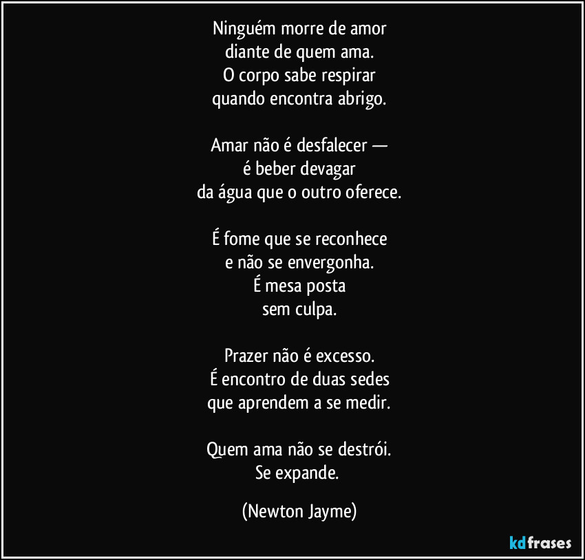 Ninguém morre de amor
diante de quem ama.
O corpo sabe respirar
quando encontra abrigo.

Amar não é desfalecer —
é beber devagar
da água que o outro oferece.

É fome que se reconhece
e não se envergonha.
É mesa posta
sem culpa.

Prazer não é excesso.
É encontro de duas sedes
que aprendem a se medir.

Quem ama não se destrói.
Se expande. (Newton Jayme)