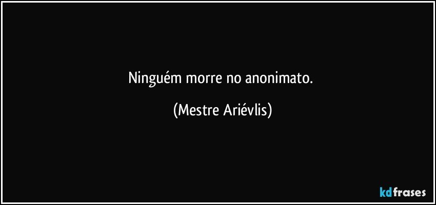 Ninguém morre no anonimato. (Mestre Ariévlis)