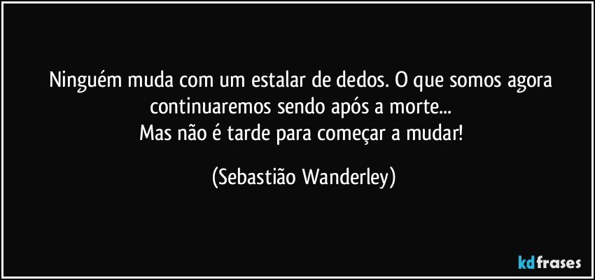 Ninguém muda com um estalar de dedos. O que somos agora continuaremos sendo após a morte... 
Mas não é tarde para começar a mudar! (Sebastião Wanderley)