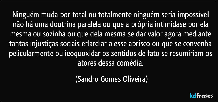 Ninguém muda por total ou totalmente ninguém seria impossível não há uma doutrina paralela ou que a própria intimidase por ela mesma ou sozinha ou que dela mesma se dar valor agora mediante tantas injustiças sociais erlardiar a esse aprisco ou que se convenha pelicularmente ou ieoquoxidar os sentidos de fato se resumiriam os atores dessa comédia. (Sandro Gomes Oliveira)