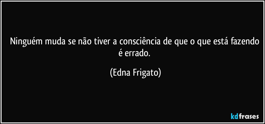 Ninguém muda se não tiver a consciência de que o que está fazendo é errado. (Edna Frigato)