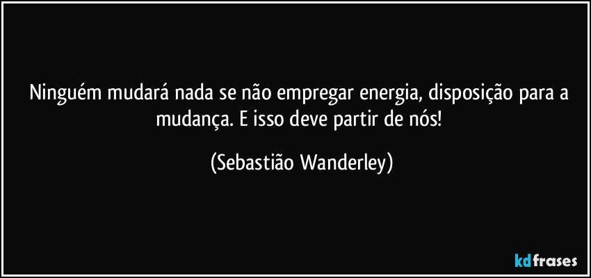 Ninguém mudará nada se não empregar energia, disposição para a mudança. E isso deve partir de nós! (Sebastião Wanderley)