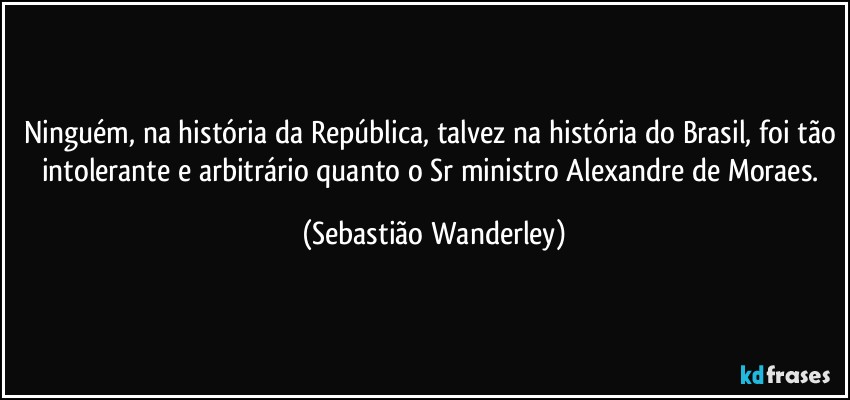 Ninguém, na história da República, talvez na história do Brasil, foi tão intolerante e arbitrário quanto o Sr ministro Alexandre de Moraes. (Sebastião Wanderley)