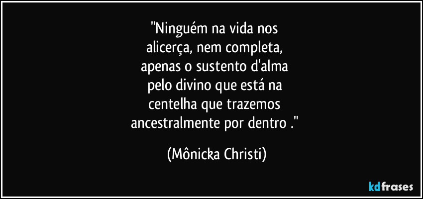 "Ninguém na vida nos 
alicerça, nem completa, 
apenas o sustento d'alma 
pelo divino que está na 
centelha que trazemos 
ancestralmente por dentro ." (Mônicka Christi)