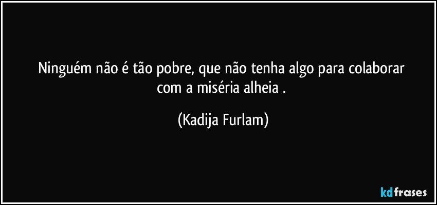 Ninguém não  é  tão   pobre,  que não  tenha algo para colaborar  com a miséria  alheia . (Kadija Furlam)