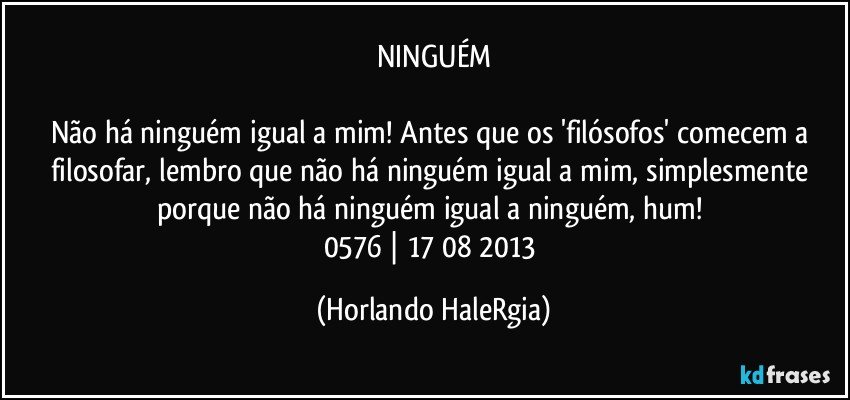 NINGUÉM

Não há ninguém igual a mim! Antes que os 'filósofos' comecem a filosofar, lembro que não há ninguém igual a mim, simplesmente porque não há ninguém igual a ninguém, hum! 
0576 | 17/08/2013 (Horlando HaleRgia)