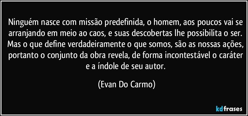 Ninguém nasce com missão predefinida, o homem, aos poucos vai se arranjando em meio ao caos, e suas descobertas lhe possibilita o ser. Mas o que define verdadeiramente o que somos, são as nossas ações, portanto o conjunto da obra revela, de forma incontestável o caráter e a índole de seu autor. (Evan Do Carmo)