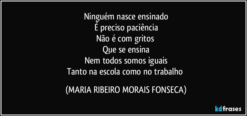 Ninguém nasce ensinado
É preciso paciência
Não é com gritos 
Que se ensina
Nem todos somos iguais
Tanto na escola como no trabalho (MARIA RIBEIRO MORAIS FONSECA)