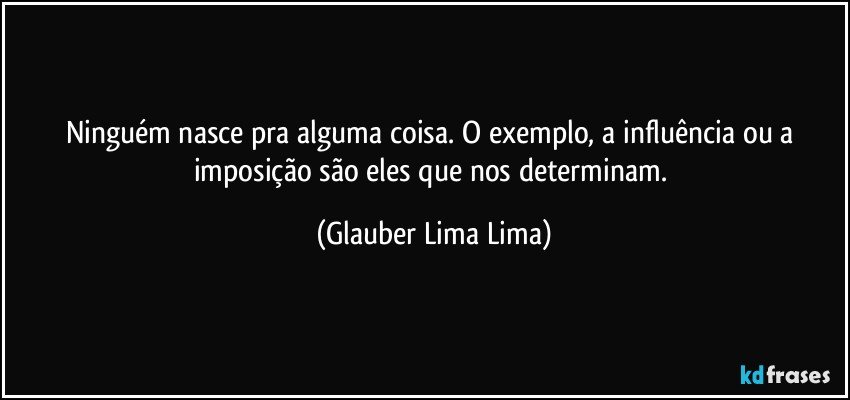 Ninguém nasce pra alguma coisa. O exemplo, a influência ou a imposição são eles que nos determinam. (Glauber Lima Lima)