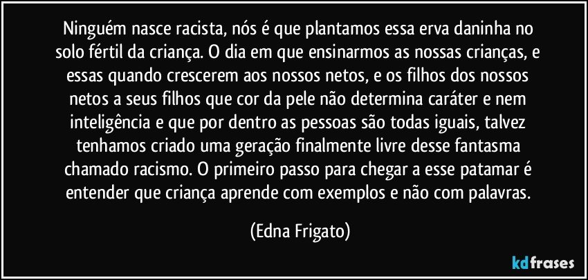 Ninguém nasce racista, nós é que plantamos essa erva daninha no solo fértil da criança. O dia em que ensinarmos as nossas crianças, e essas quando crescerem aos nossos netos, e os filhos dos nossos netos a seus filhos que cor da pele não determina caráter e nem inteligência e que por dentro as pessoas são todas iguais, talvez tenhamos criado uma geração finalmente livre desse fantasma chamado racismo. O primeiro passo para chegar a esse patamar é entender que criança aprende com exemplos e não com palavras. (Edna Frigato)