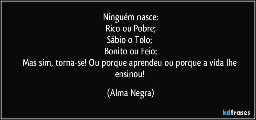 Ninguém nasce:
Rico ou Pobre;
Sábio o Tolo; 
Bonito ou Feio;
Mas sim, torna-se! Ou porque aprendeu ou porque a vida lhe ensinou! (Alma Negra)