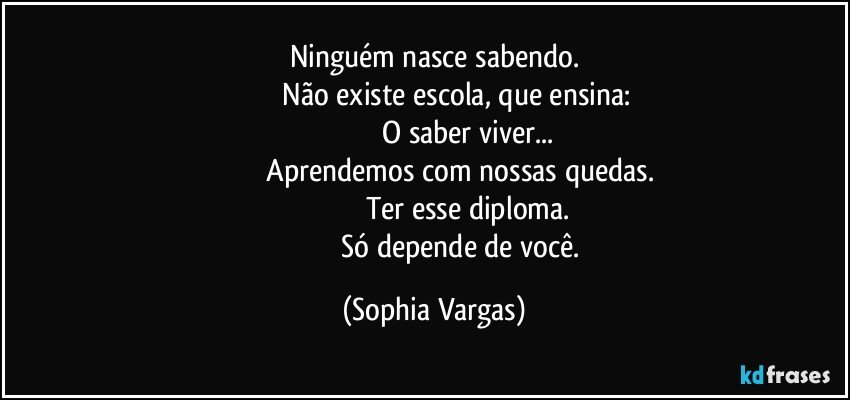 Ninguém nasce sabendo.
                         Não existe escola, que ensina: 
                                    O saber viver...
                         Aprendemos com nossas quedas.
                                   Ter esse diploma.
                                Só depende de você. (Sophia Vargas)