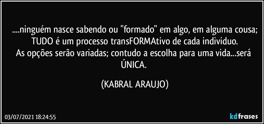 ...ninguém nasce sabendo ou "formado" em algo, em alguma cousa;
TUDO é um processo transFORMAtivo de cada individuo.
As opções serão variadas; contudo a escolha para uma vida...será ÚNICA. (KABRAL ARAUJO)