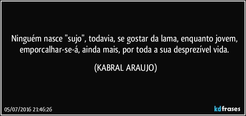Ninguém nasce "sujo", todavia, se gostar da lama, enquanto jovem, emporcalhar-se-á, ainda mais, por toda a sua desprezível vida. (KABRAL ARAUJO)