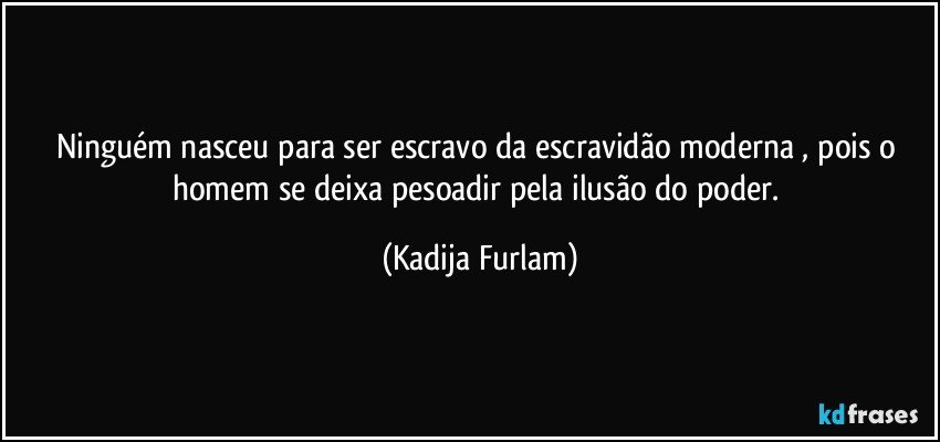 Ninguém  nasceu para  ser escravo da escravidão  moderna , pois o homem se deixa  pesoadir  pela ilusão  do poder. (Kadija Furlam)