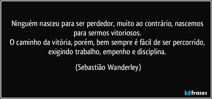 Ninguém nasceu para ser perdedor, muito ao contrário, nascemos para sermos vitoriosos. 
O caminho da vitória, porém, bem sempre é fácil de ser percorrido, exigindo trabalho, empenho e disciplina. (Sebastião Wanderley)