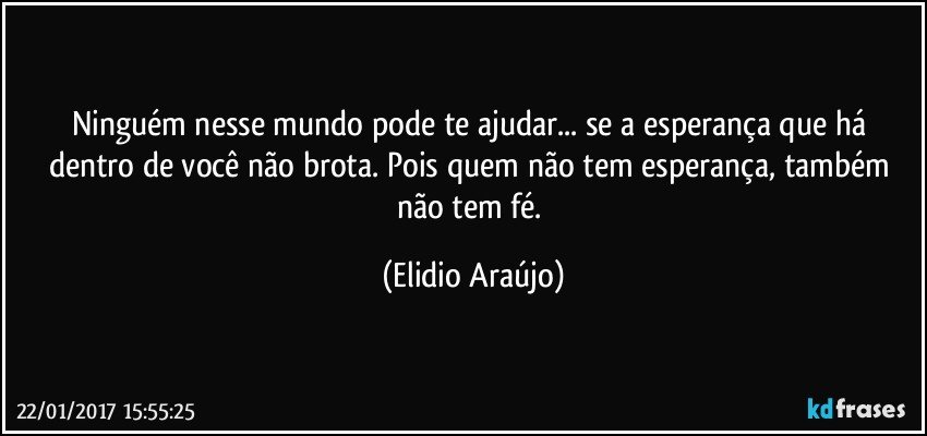 Ninguém nesse mundo pode te ajudar... se a esperança que há dentro de você não brota. Pois quem não tem esperança, também não tem fé. (Elidio Araújo)