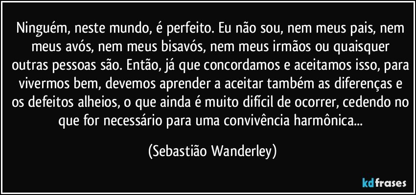 Ninguém, neste mundo, é perfeito. Eu não sou, nem meus pais, nem meus avós, nem meus bisavós, nem meus irmãos ou quaisquer outras pessoas são. Então, já que concordamos e aceitamos isso, para vivermos bem, devemos aprender a aceitar também as diferenças e os defeitos alheios, o que ainda é muito difícil de ocorrer, cedendo no que for necessário para uma convivência harmônica... (Sebastião Wanderley)