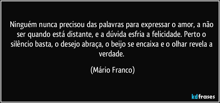 Ninguém nunca precisou das palavras para expressar o amor, a não ser quando está distante, e a dúvida esfria a felicidade. Perto o silêncio basta, o desejo abraça, o beijo se encaixa e o olhar revela a verdade. (Mário Franco)