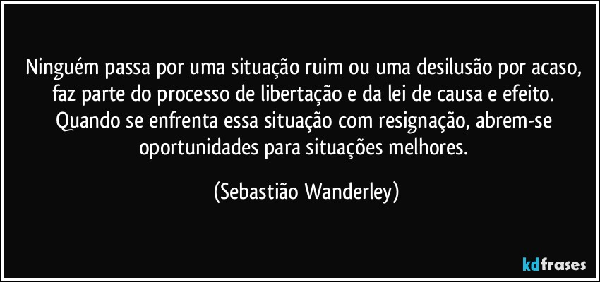 Ninguém passa por uma situação ruim ou uma desilusão por acaso, faz parte do processo de libertação e da lei de causa e efeito. Quando se enfrenta essa situação com resignação, abrem-se oportunidades para situações melhores. (Sebastião Wanderley)