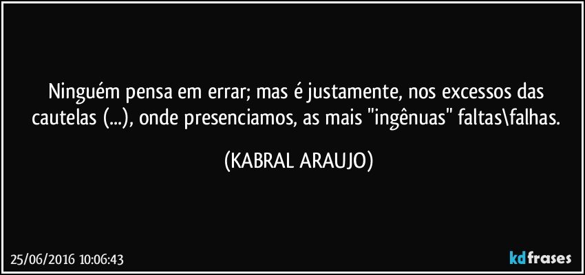 Ninguém pensa em errar; mas é justamente, nos excessos das cautelas (...), onde presenciamos, as mais "ingênuas" faltas\falhas. (KABRAL ARAUJO)
