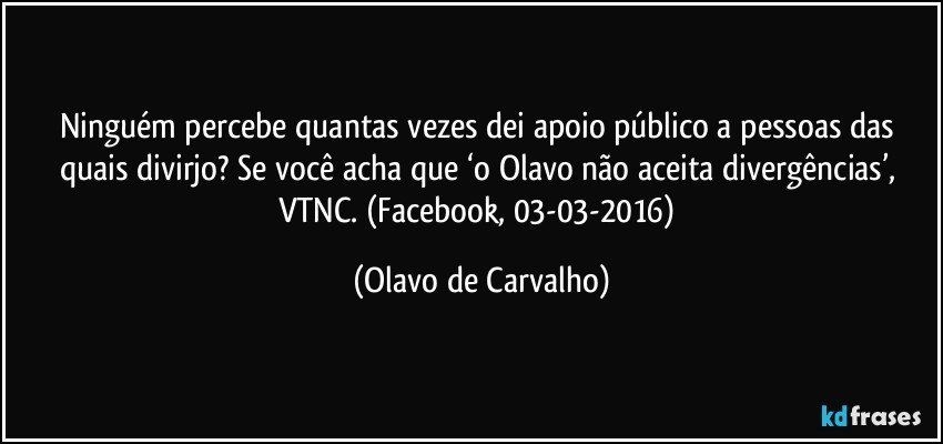 Ninguém percebe quantas vezes dei apoio público a pessoas das quais divirjo? Se você acha que ‘o Olavo não aceita divergências’, VTNC. (Facebook, 03-03-2016) (Olavo de Carvalho)