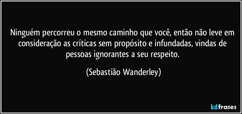 Ninguém percorreu o mesmo caminho que você, então não leve em consideração as críticas sem propósito e infundadas, vindas de pessoas ignorantes a seu respeito. (Sebastião Wanderley)