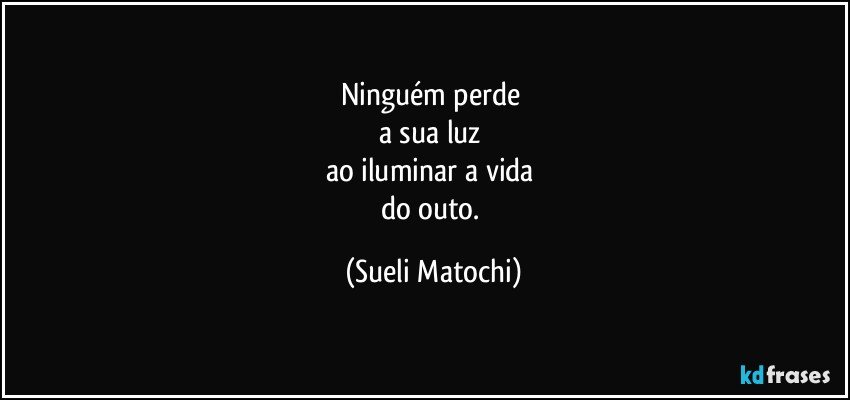 Ninguém perde 
a sua luz 
ao iluminar a vida 
do outo. (Sueli Matochi)