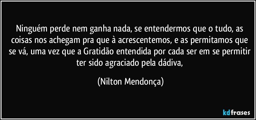 Ninguém perde nem ganha nada, se entendermos que o tudo, as coisas nos achegam pra que à acrescentemos, e as permitamos que se vá, uma vez que a Gratidão entendida por cada ser em se permitir ter sido agraciado pela dádiva, (Nilton Mendonça)