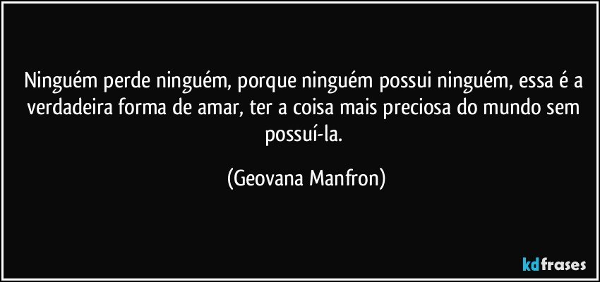 ninguém perde ninguém, porque ninguém possui ninguém, essa é a verdadeira forma de amar, ter a coisa mais preciosa do mundo sem possuí-la. (Geovana Manfron)