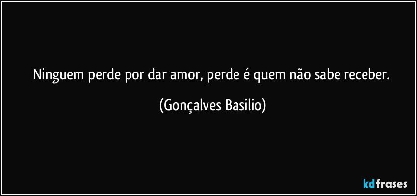 Ninguem perde por dar amor, perde é quem não sabe receber. (Gonçalves Basilio)