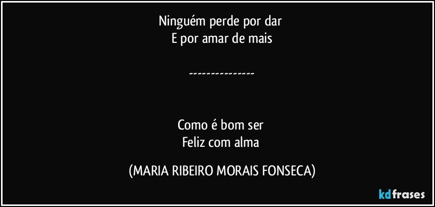 Ninguém perde por dar 
E por amar de mais

---


Como é bom ser 
Feliz com alma (MARIA RIBEIRO MORAIS FONSECA)