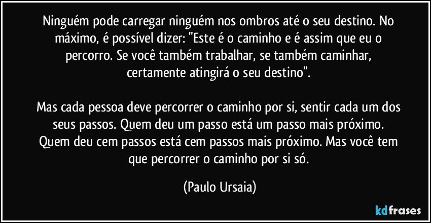 Ninguém pode carregar ninguém nos ombros até o seu destino. No máximo, é possível dizer: "Este é o caminho e é assim que eu o percorro. Se você também trabalhar, se também caminhar, certamente atingirá o seu destino". 

Mas cada pessoa deve percorrer o caminho por si, sentir cada um dos seus passos. Quem deu um passo está um passo mais próximo. Quem deu cem passos está cem passos mais próximo. Mas você tem que percorrer o caminho por si só. (Paulo Ursaia)