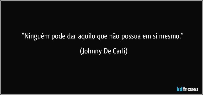 “Ninguém pode dar aquilo que não possua em si mesmo.” (Johnny De Carli)