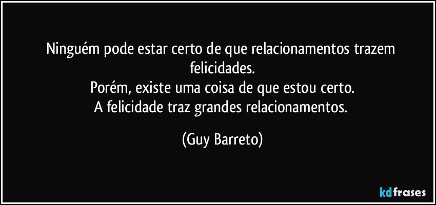 Ninguém pode estar certo de que relacionamentos trazem felicidades.
Porém, existe uma coisa de que estou certo.
A felicidade traz grandes relacionamentos. (Guy Barreto)