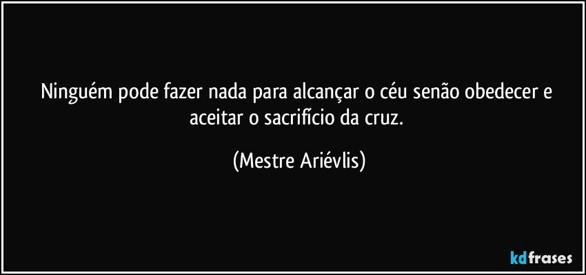 Ninguém pode fazer nada para alcançar o céu senão obedecer e aceitar o sacrifício da cruz. (Mestre Ariévlis)