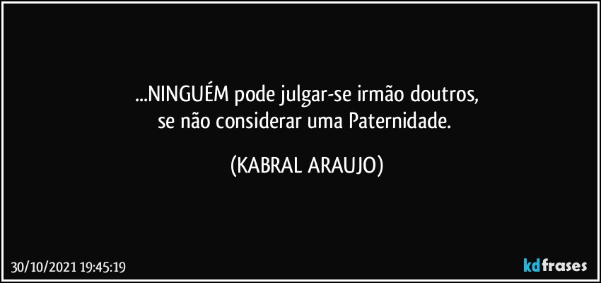 ...NINGUÉM pode julgar-se irmão doutros,
se não considerar uma Paternidade. (KABRAL ARAUJO)