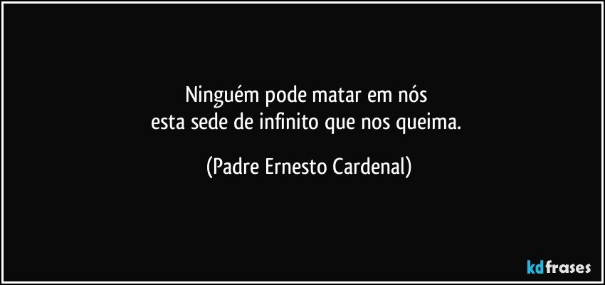 Ninguém pode matar em nós 
esta sede de infinito que nos queima. (Padre Ernesto Cardenal)