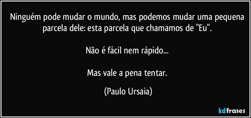 Ninguém pode mudar o mundo, mas podemos mudar uma pequena parcela dele: esta parcela que chamamos de "Eu". 

Não é fácil nem rápido... 

Mas vale a pena tentar. (Paulo Ursaia)