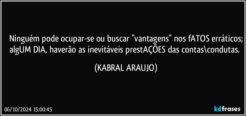 Ninguém pode ocupar-se ou buscar "vantagens" nos fATOS erráticos;
algUM DIA, haverão as inevitáveis prestAÇÕES das contas\condutas. (KABRAL ARAUJO)