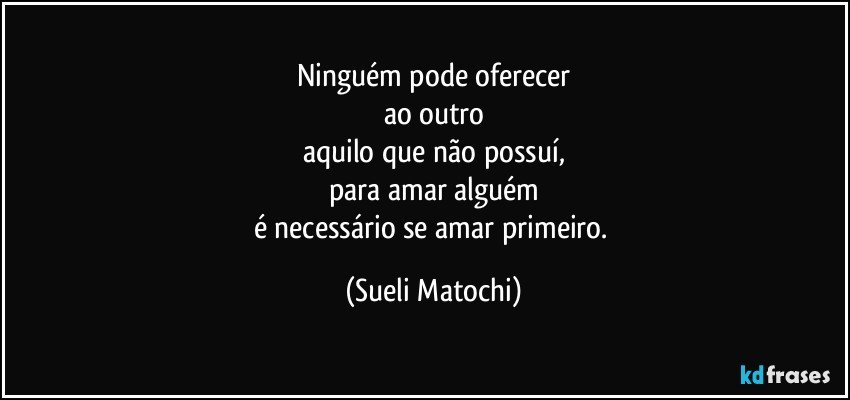 Ninguém pode oferecer
ao outro
aquilo que não possuí,
para amar alguém
é necessário se amar primeiro. (Sueli Matochi)