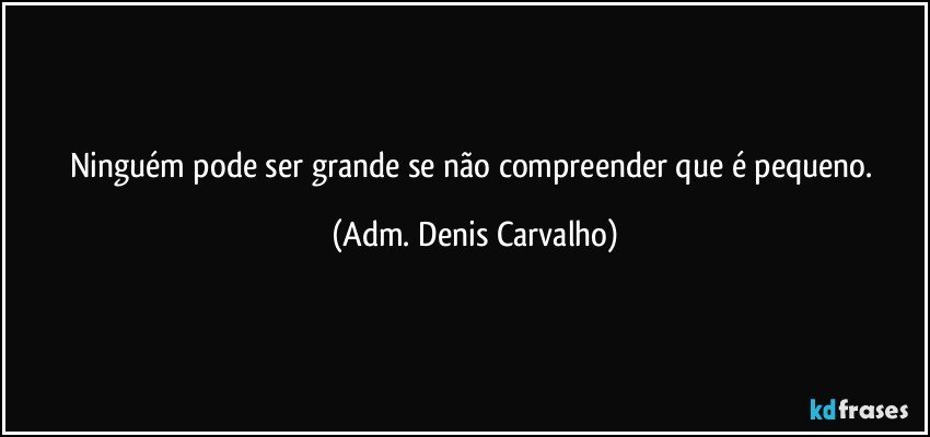 Ninguém pode ser grande se não compreender que é pequeno. (Adm. Denis Carvalho)