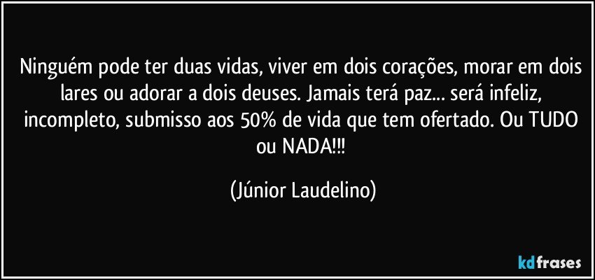 Ninguém pode ter duas vidas, viver em dois corações, morar em dois lares ou adorar a dois deuses. Jamais terá paz... será infeliz, incompleto, submisso aos 50% de vida que tem ofertado. Ou TUDO ou NADA!!! (Júnior Laudelino)