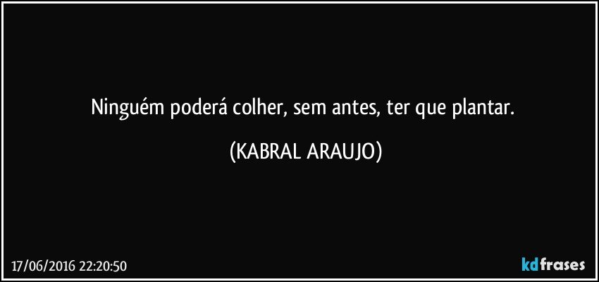 Ninguém poderá colher, sem antes, ter que plantar. (KABRAL ARAUJO)