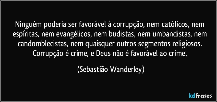 Ninguém poderia ser favorável à corrupção, nem católicos, nem espíritas, nem evangélicos, nem budistas, nem umbandistas, nem candomblecistas, nem quaisquer outros segmentos religiosos. 
Corrupção é crime, e Deus não é favorável ao crime. (Sebastião Wanderley)